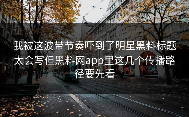 我被这波带节奏吓到了明星黑料标题太会写但黑料网app里这几个传播路径要先看