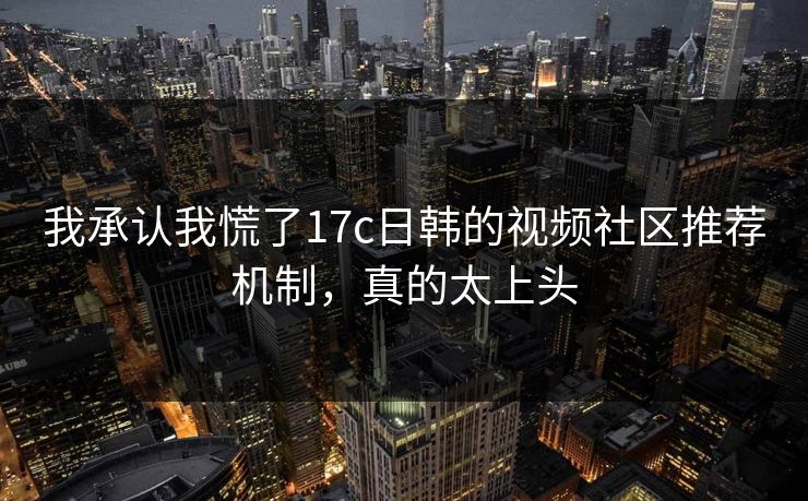 我承认我慌了17c日韩的视频社区推荐机制，真的太上头