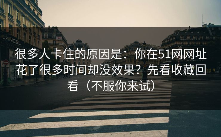 很多人卡住的原因是：你在51网网址花了很多时间却没效果？先看收藏回看（不服你来试）