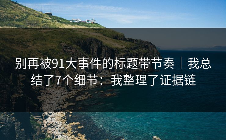 别再被91大事件的标题带节奏｜我总结了7个细节：我整理了证据链