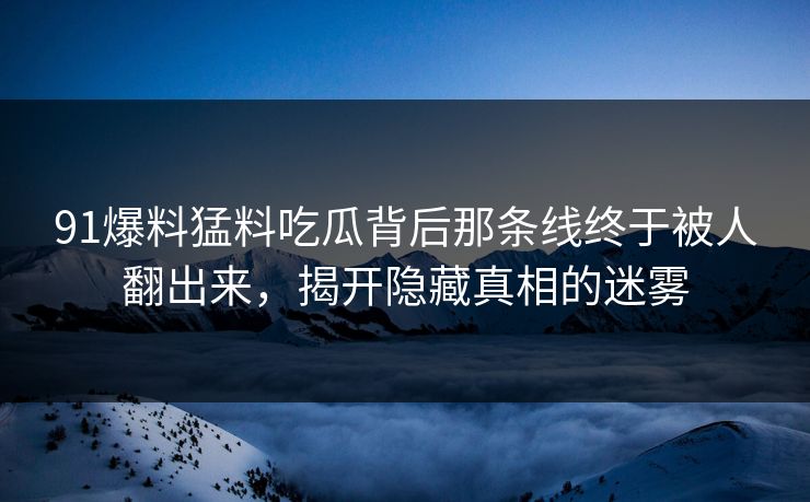 91爆料猛料吃瓜背后那条线终于被人翻出来，揭开隐藏真相的迷雾