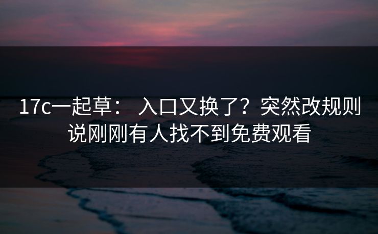 17c一起草： 入口又换了？突然改规则说刚刚有人找不到免费观看