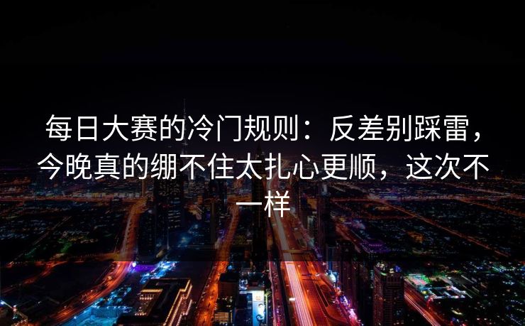 每日大赛的冷门规则：反差别踩雷，今晚真的绷不住太扎心更顺，这次不一样
