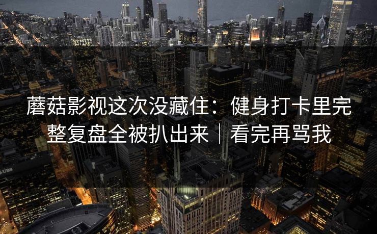 蘑菇影视这次没藏住：健身打卡里完整复盘全被扒出来｜看完再骂我