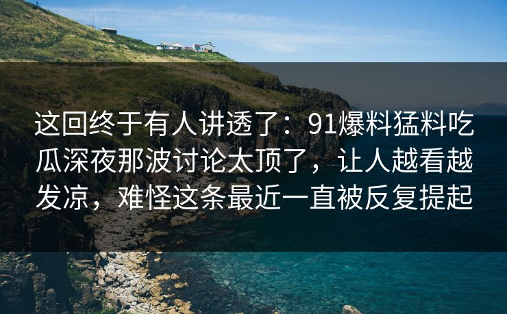 这回终于有人讲透了：91爆料猛料吃瓜深夜那波讨论太顶了，让人越看越发凉，难怪这条最近一直被反复提起