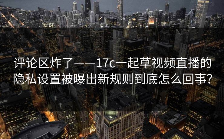 评论区炸了——17c一起草视频直播的隐私设置被曝出新规则到底怎么回事？