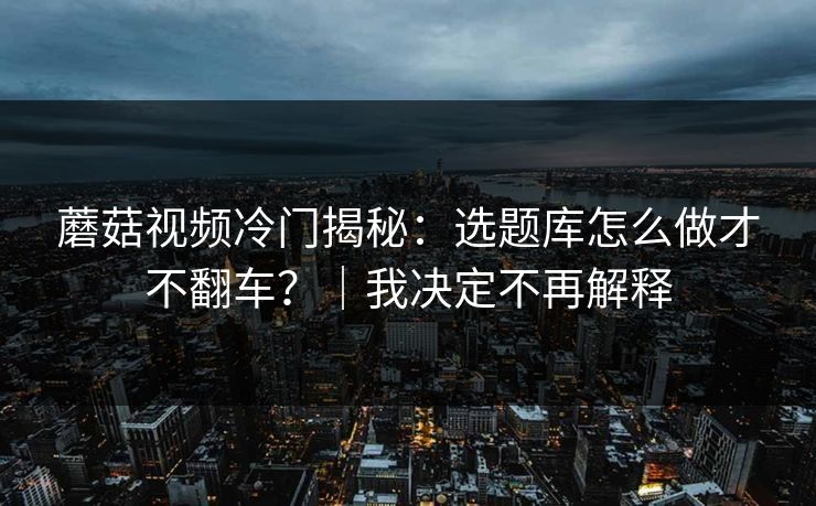 蘑菇视频冷门揭秘：选题库怎么做才不翻车？｜我决定不再解释