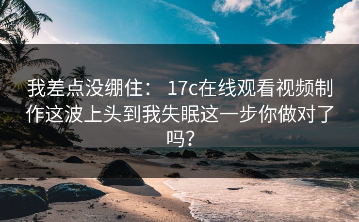 我差点没绷住： 17c在线观看视频制作这波上头到我失眠这一步你做对了吗？