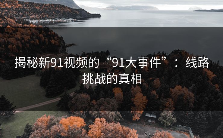 揭秘新91视频的“91大事件”：线路挑战的真相