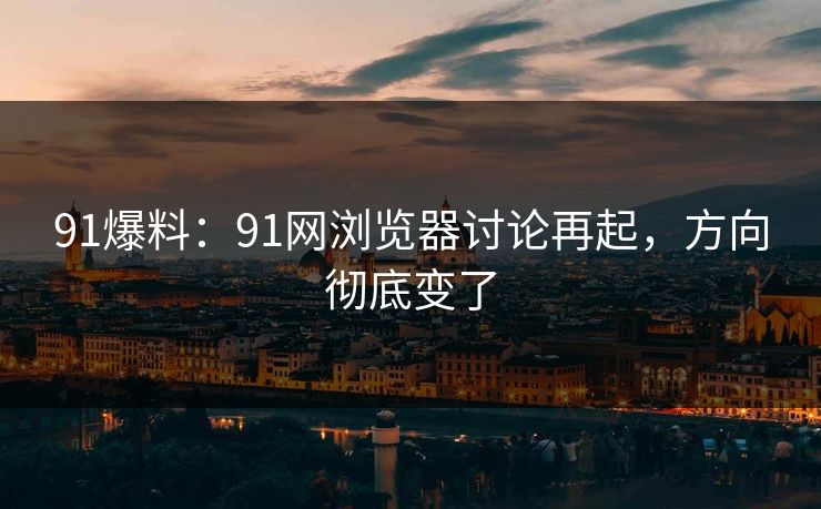 91爆料：91网浏览器讨论再起，方向彻底变了