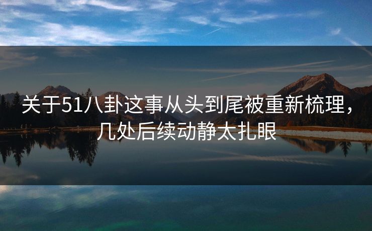 关于51八卦这事从头到尾被重新梳理，几处后续动静太扎眼
