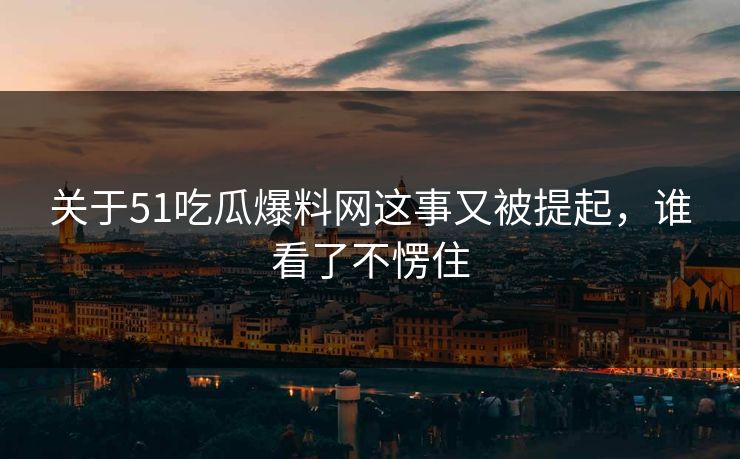 关于51吃瓜爆料网这事又被提起，谁看了不愣住