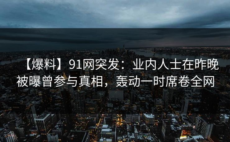 【爆料】91网突发：业内人士在昨晚被曝曾参与真相，轰动一时席卷全网