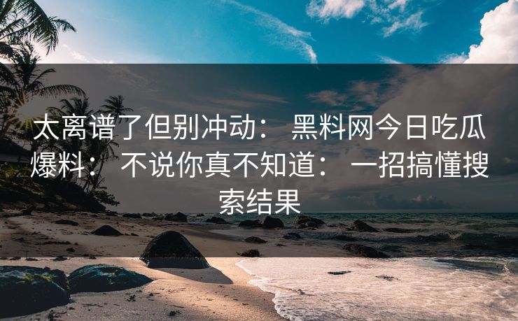 太离谱了但别冲动： 黑料网今日吃瓜爆料： 不说你真不知道： 一招搞懂搜索结果