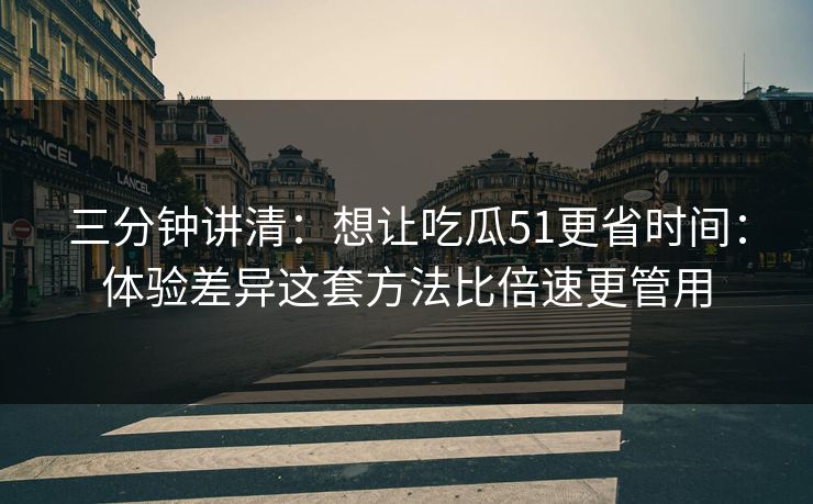 三分钟讲清：想让吃瓜51更省时间：体验差异这套方法比倍速更管用