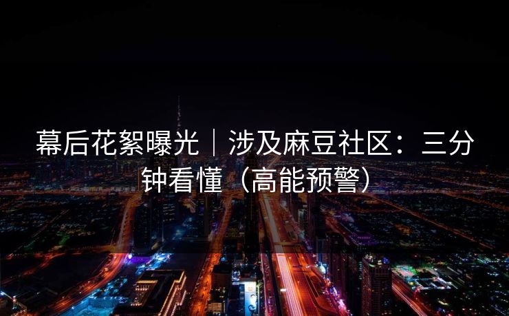 幕后花絮曝光｜涉及麻豆社区：三分钟看懂（高能预警）