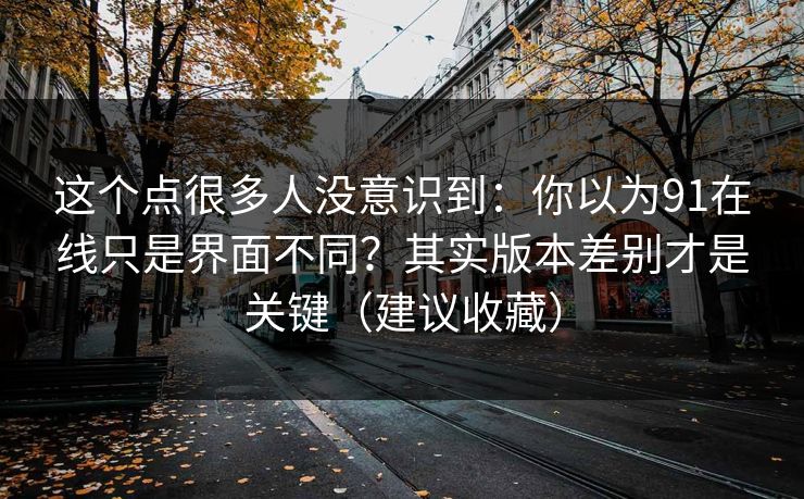 这个点很多人没意识到：你以为91在线只是界面不同？其实版本差别才是关键（建议收藏）