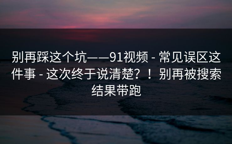别再踩这个坑——91视频 - 常见误区这件事 - 这次终于说清楚？！别再被搜索结果带跑