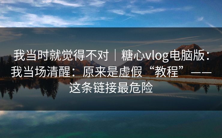 我当时就觉得不对｜糖心vlog电脑版：我当场清醒：原来是虚假“教程”——这条链接最危险