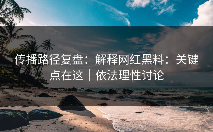 传播路径复盘：解释网红黑料：关键点在这｜依法理性讨论