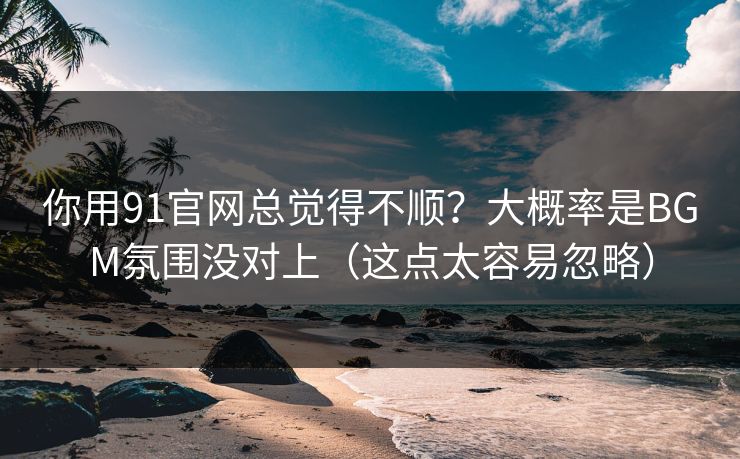你用91官网总觉得不顺？大概率是BGM氛围没对上（这点太容易忽略）