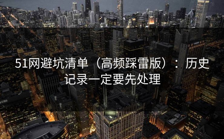 51网避坑清单（高频踩雷版）：历史记录一定要先处理