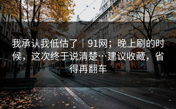 我承认我低估了｜91网；晚上刷的时候，这次终于说清楚…建议收藏，省得再翻车