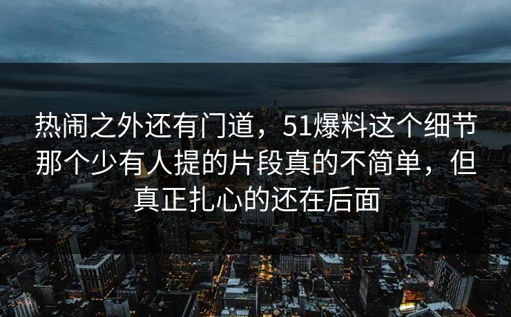 热闹之外还有门道，51爆料这个细节那个少有人提的片段真的不简单，但真正扎心的还在后面