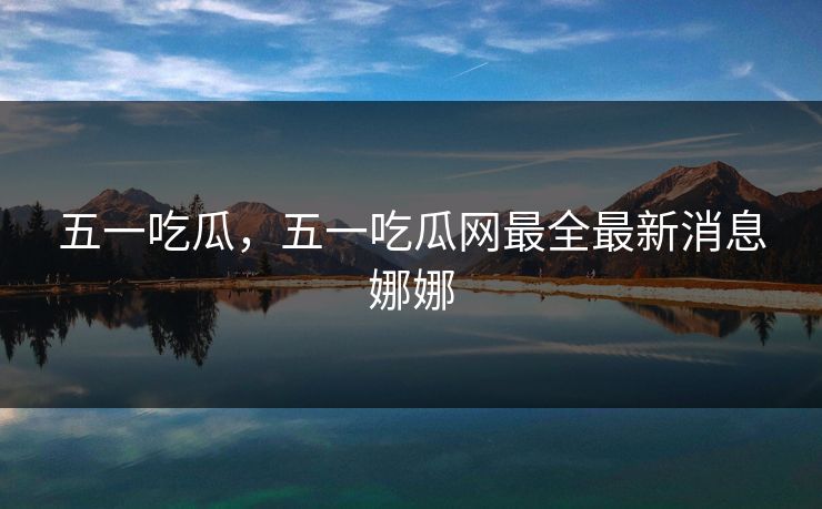 五一吃瓜，五一吃瓜网最全最新消息娜娜