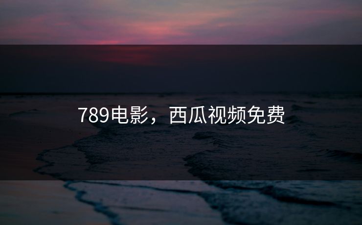 789电影，西瓜视频免费