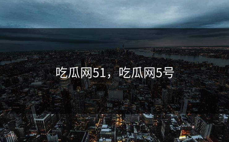 吃瓜网51,吃瓜网5号 吃瓜网51,吃瓜网5号