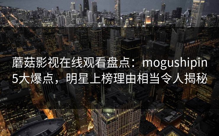 蘑菇影视在线观看盘点：mogushipin5大爆点，明星上榜理由相当令人揭秘