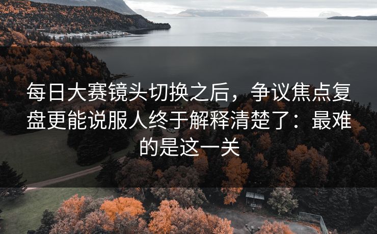 每日大赛镜头切换之后,争议焦点复盘更能说服人终于解释清楚了:最难的是这一关 每日大赛镜头切换之后,争议焦点复盘更能说服人终于解释清楚了:最难的是这一关