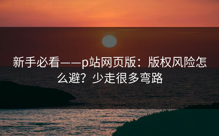 新手必看——p站网页版：版权风险怎么避？少走很多弯路