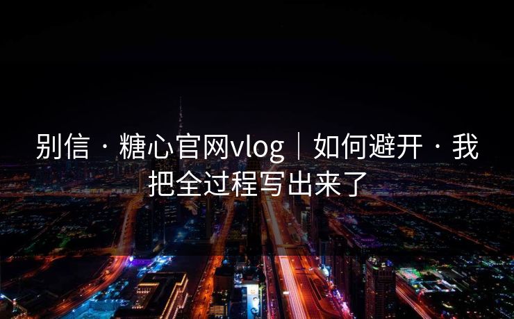 别信 · 糖心官网vlog｜如何避开 · 我把全过程写出来了